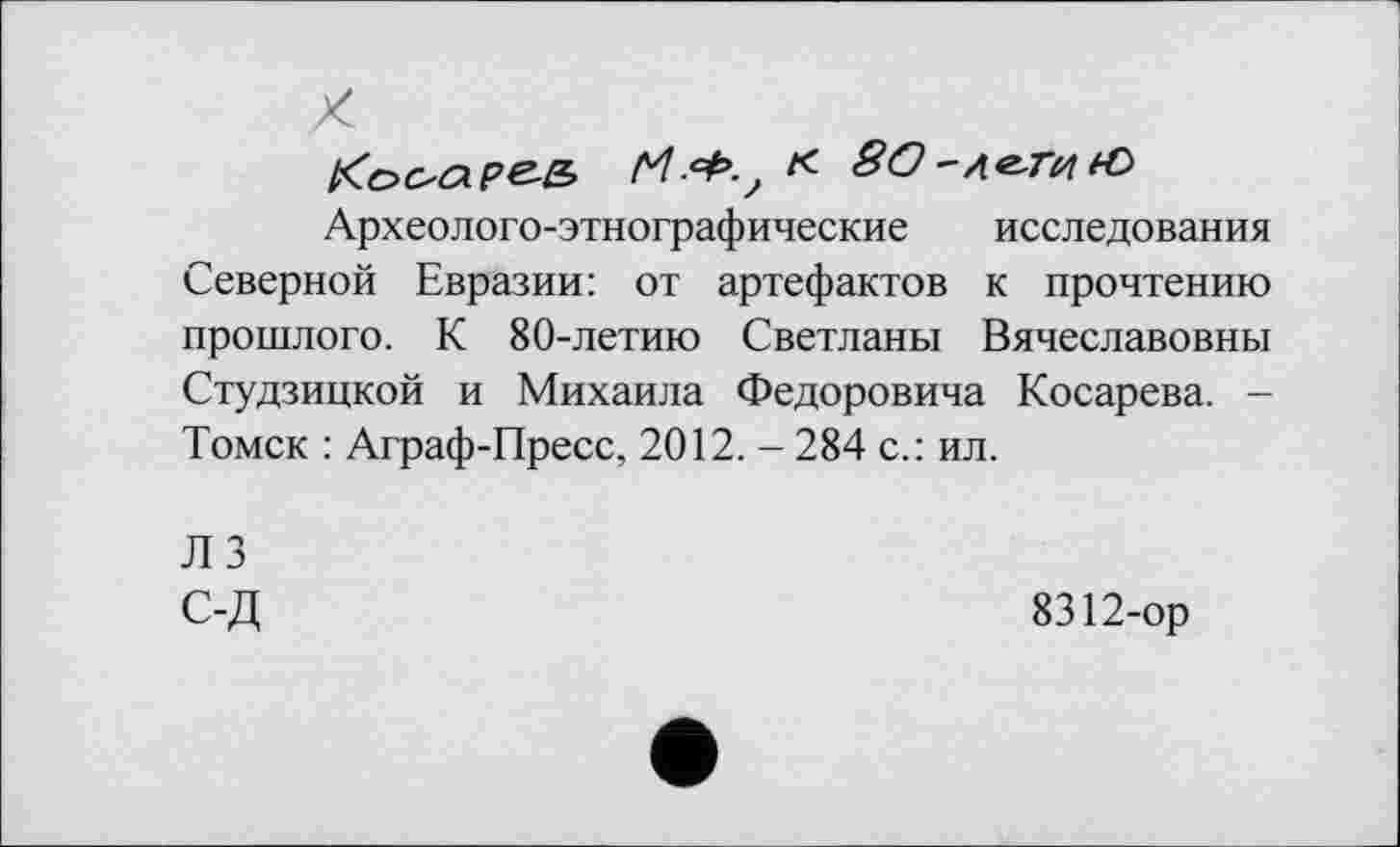 ﻿Кооаре-е,	« 8О~л^тн*€>
Археолого-этнографические исследования Северной Евразии: от артефактов к прочтению прошлого. К 80-летию Светланы Вячеславовны Студзицкой и Михаила Федоровича Косарева. -Томск : Аграф-Пресс, 2012. - 284 с.: ил.
ЛЗ С-Д
8312-ор